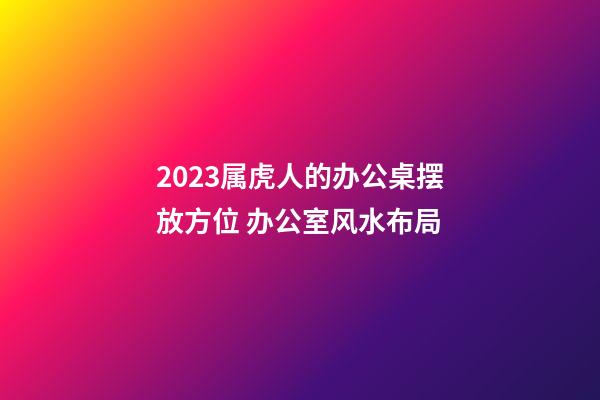 2023属虎人的办公桌摆放方位 办公室风水布局